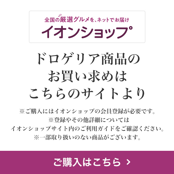 全国の厳選グルメを、ネットでお届け イオンショップ ドロゲリア商品のお買い求めはこちらのサイトより ※ご購入にはイオンショップの会員登録が必要です。※登録やその他詳細についてはイオンショップサイト内のご利用ガイドをご確認ください。※一部取り扱いのない商品がございます。 ご購入はこちら